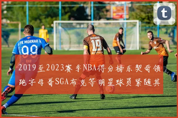 2019至2023赛季NBA得分榜东契奇领跑字母哥SGA布克等明星球员紧随其后