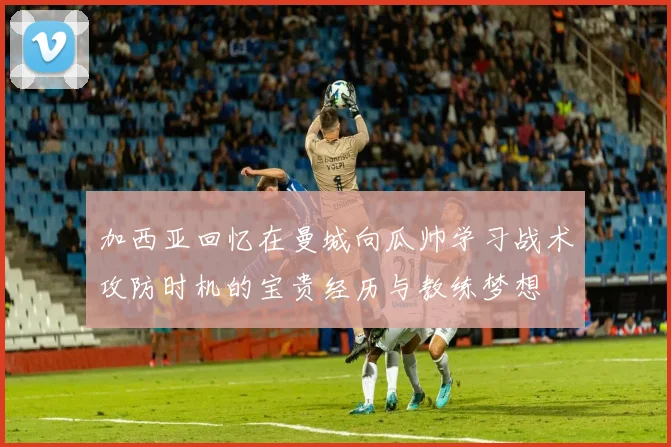 加西亚回忆在曼城向瓜帅学习战术攻防时机的宝贵经历与教练梦想