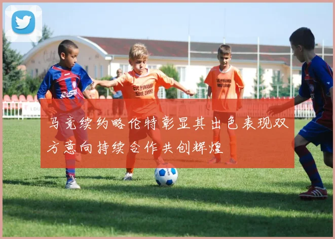 马竞续约略伦特彰显其出色表现双方意向持续合作共创辉煌