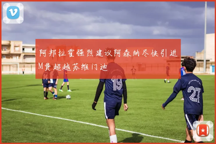 阿邦拉霍强烈建议阿森纳尽快引进M费超越苏维门迪