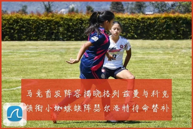 马竞首发阵容揭晓格列兹曼与科克领衔小蜘蛛缺阵瑟尔洛特待命替补