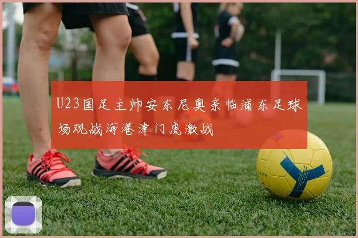 U23国足主帅安东尼奥亲临浦东足球场观战海港津门虎激战