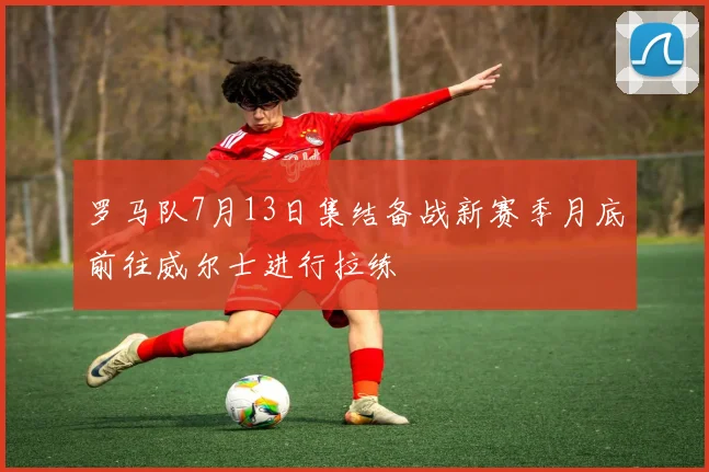 罗马队7月13日集结备战新赛季月底前往威尔士进行拉练