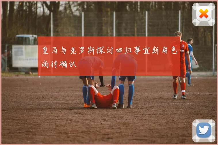 皇马与克罗斯探讨回归事宜新角色尚待确认