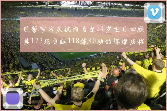 巴黎官方庆祝内马尔34岁生日回顾其173场贡献118球80助的辉煌历程