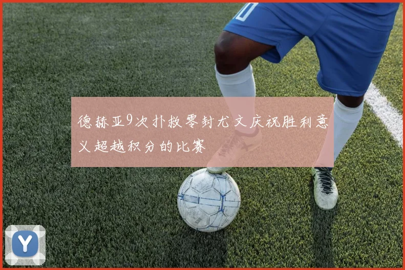 德赫亚9次扑救零封尤文庆祝胜利意义超越积分的比赛