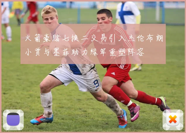火箭豪赌七换二交易引入杰伦布朗小贾与墨菲助力绿军重塑阵容