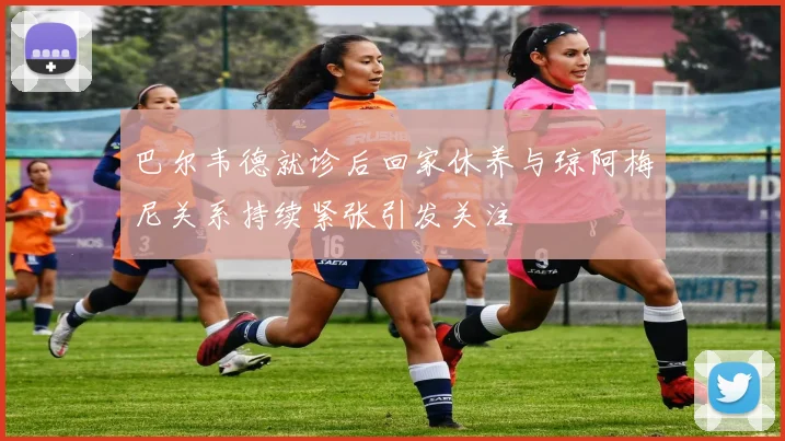 巴尔韦德就诊后回家休养与琼阿梅尼关系持续紧张引发关注