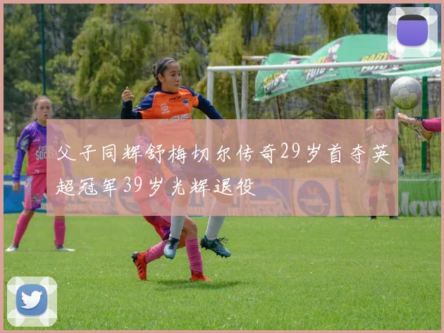 父子同辉舒梅切尔传奇29岁首夺英超冠军39岁光辉退役