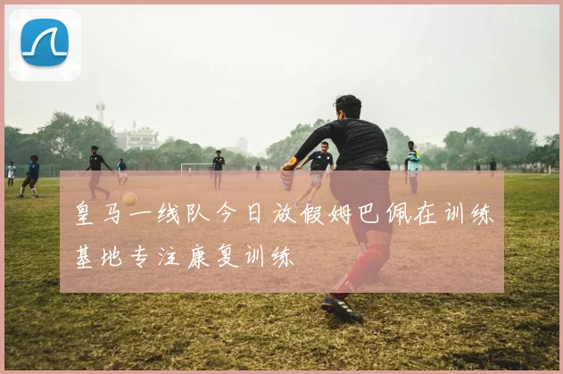 皇马一线队今日放假姆巴佩在训练基地专注康复训练