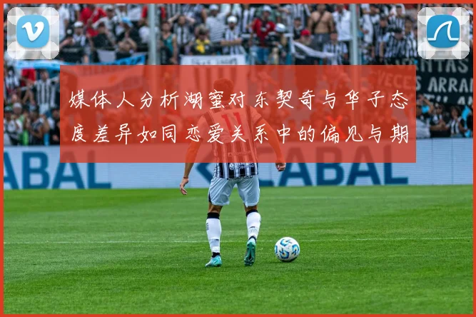 媒体人分析湖蜜对东契奇与华子态度差异如同恋爱关系中的偏见与期待