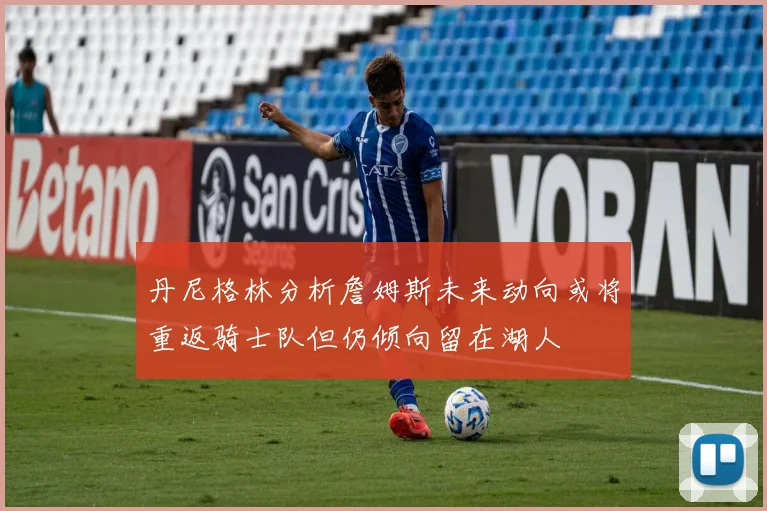 丹尼格林分析詹姆斯未来动向或将重返骑士队但仍倾向留在湖人