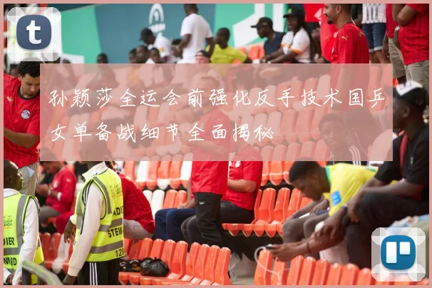 孙颖莎全运会前强化反手技术国乒女单备战细节全面揭秘