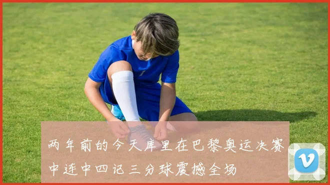 两年前的今天库里在巴黎奥运决赛中连中四记三分球震撼全场