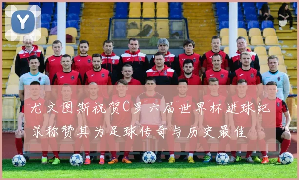 尤文图斯祝贺C罗六届世界杯进球纪录称赞其为足球传奇与历史最佳