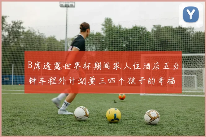 B席透露世界杯期间家人住酒店五分钟车程外计划要三四个孩子的幸福生活