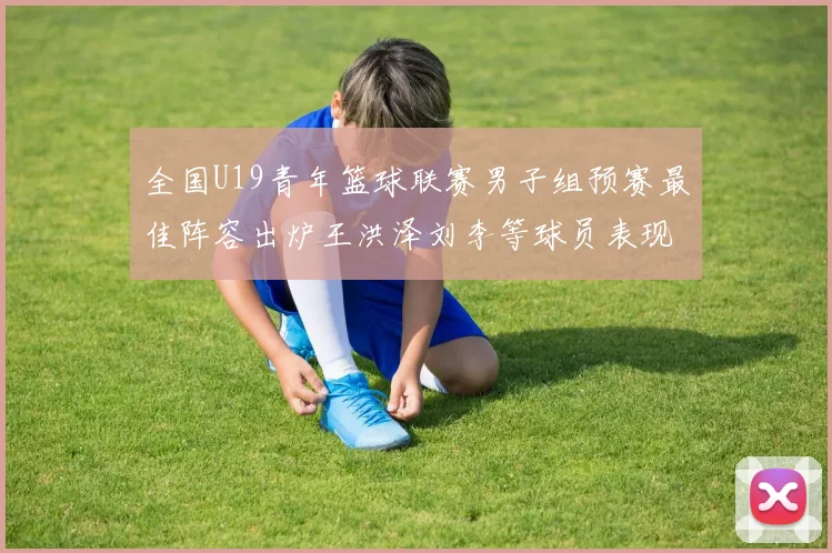 全国U19青年篮球联赛男子组预赛最佳阵容出炉王洪泽刘李等球员表现突出
