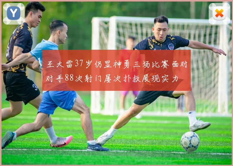 王大雷37岁仍显神勇三场比赛面对对手88次射门屡次扑救展现实力